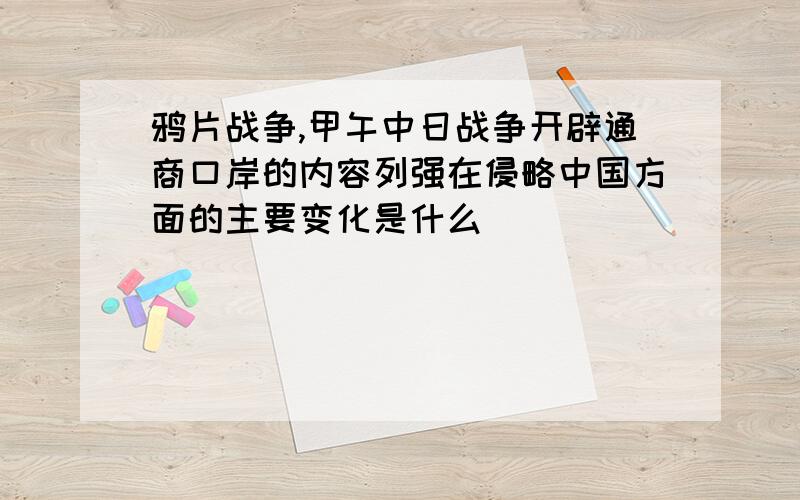 鸦片战争,甲午中日战争开辟通商口岸的内容列强在侵略中国方面的主要变化是什么