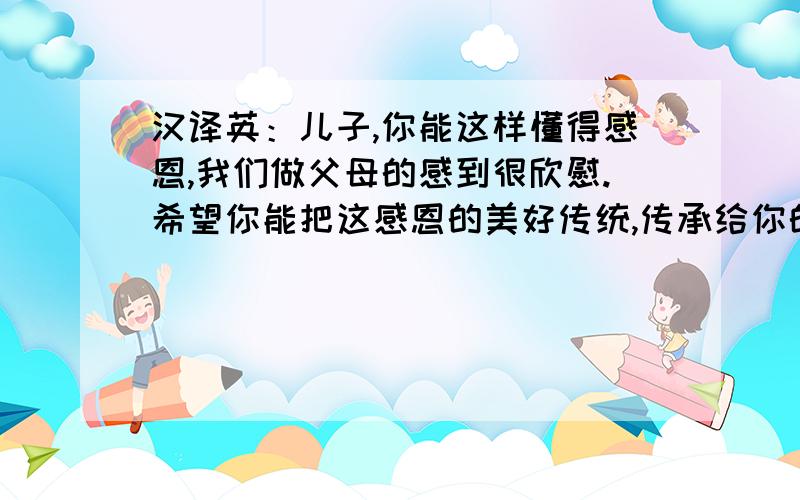 汉译英：儿子,你能这样懂得感恩,我们做父母的感到很欣慰.希望你能把这感恩的美好传统,传承给你的孩子现在财富值已用尽,但我会感恩戴德,来日定当相报!