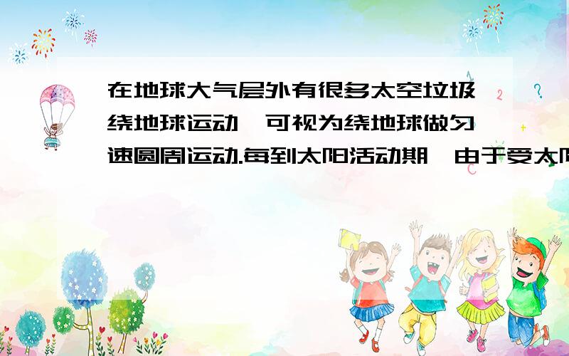 在地球大气层外有很多太空垃圾绕地球运动,可视为绕地球做匀速圆周运动.每到太阳活动期,由于受太阳的影响,地球大气层的厚度增加,从而使得某些太空垃圾进入稀薄大气层,运动轨道半径开