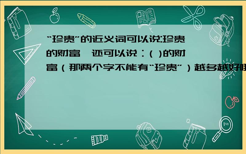 “珍贵”的近义词可以说:珍贵的财富,还可以说：( )的财富（那两个字不能有“珍贵”）越多越好哦!不可以有“珍”和“贵”这两个字