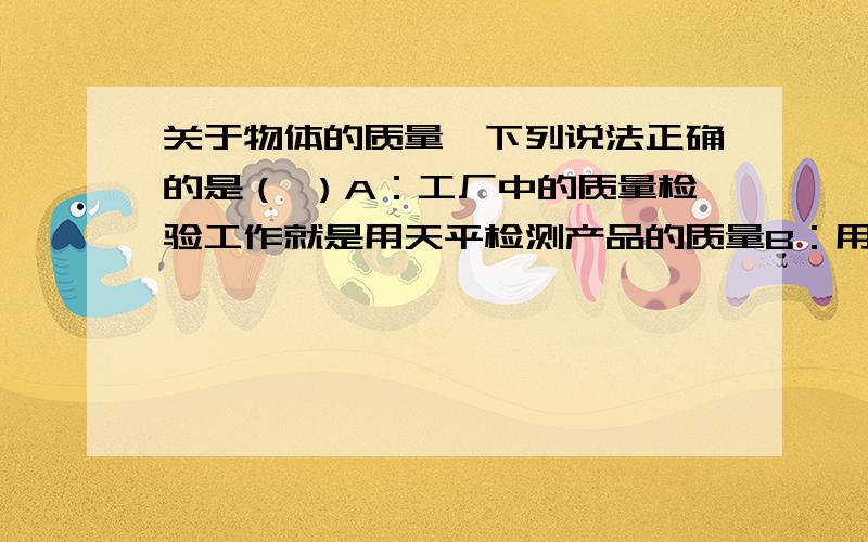 关于物体的质量,下列说法正确的是（ ）A：工厂中的质量检验工作就是用天平检测产品的质量B：用同一块铁做成斧头时质量大，做成钉子时质量小（不计损失）C：物体中含有的物质越多，