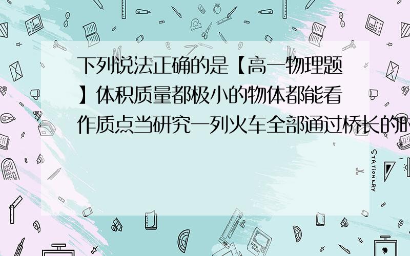 下列说法正确的是【高一物理题】体积质量都极小的物体都能看作质点当研究一列火车全部通过桥长的时间,因为火车上个点的运动都相同,可把火车看作质点研究自行车运动时,因为车轮在转