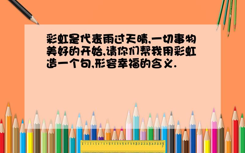 彩虹是代表雨过天晴,一切事物美好的开始,请你们帮我用彩虹造一个句,形容幸福的含义.