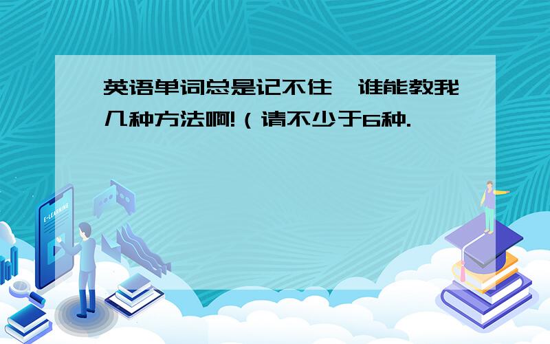 英语单词总是记不住,谁能教我几种方法啊!（请不少于6种.