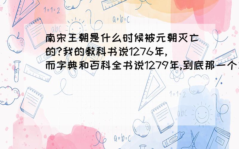 南宋王朝是什么时候被元朝灭亡的?我的教科书说1276年,而字典和百科全书说1279年,到底那一个才是?