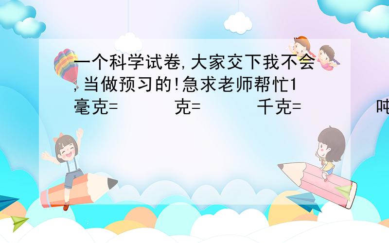 一个科学试卷,大家交下我不会,当做预习的!急求老师帮忙1毫克=      克=      千克=        吨1秒=       分=       时       1时=       分=       秒1米/秒=        千米/时         1千米/时=           米/秒1克/厘