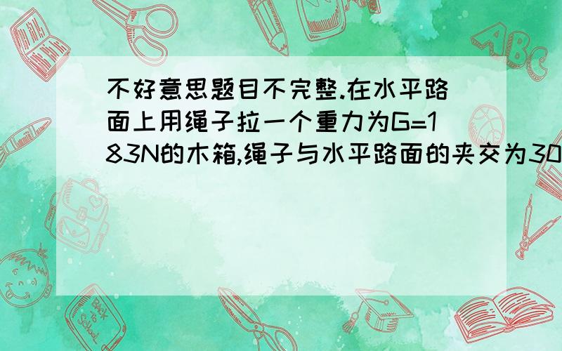 不好意思题目不完整.在水平路面上用绳子拉一个重力为G=183N的木箱,绳子与水平路面的夹交为30度,木箱与路面的动力摩擦因数u=0.1,要使木箱能在水平路面上匀速移动,则绳子所加拉力f应为多大