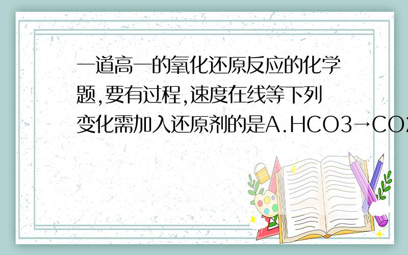 一道高一的氧化还原反应的化学题,要有过程,速度在线等下列变化需加入还原剂的是A.HCO3→CO2B.MnO4→Mn2+C.FeO→Fe3O4D.H3AlO3→HAlO2恩A是HCO3^-B是MnO4^-我看错了过程过程过程过程过程！