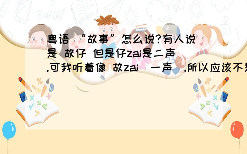 粤语 “故事”怎么说?有人说是 故仔 但是仔zai是二声.可我听着像 故zai（一声）,所以应该不是仔吧?