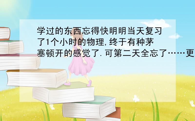 学过的东西忘得快明明当天复习了1个小时的物理,终于有种茅塞顿开的感觉了.可第二天全忘了……更不必说上课了,本来下课就没什么时间,好不容易到了晚修却不记得上了什么……