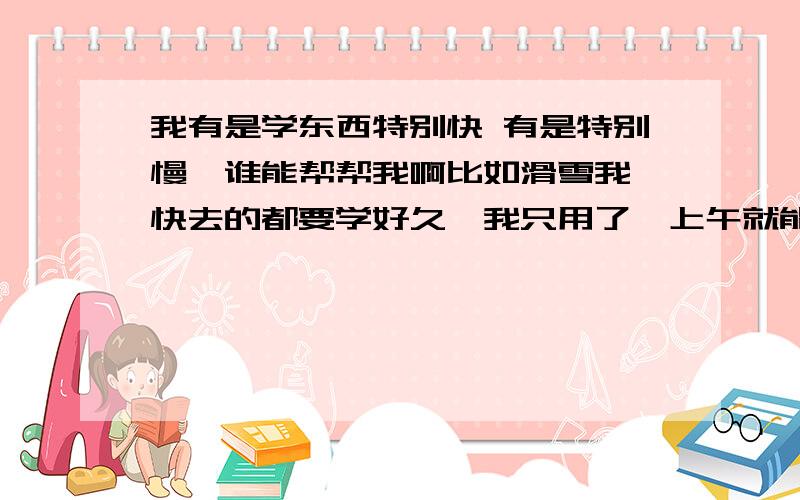 我有是学东西特别快 有是特别慢,谁能帮帮我啊比如滑雪我一快去的都要学好久,我只用了一上午就能自己滑单板了还有记忆地图,出去旅游..一张地图我基本仔细看一便就可以把地图扔了.  但