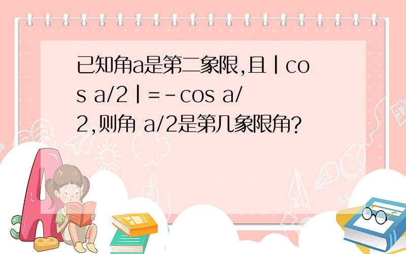 已知角a是第二象限,且|cos a/2|=-cos a/2,则角 a/2是第几象限角?