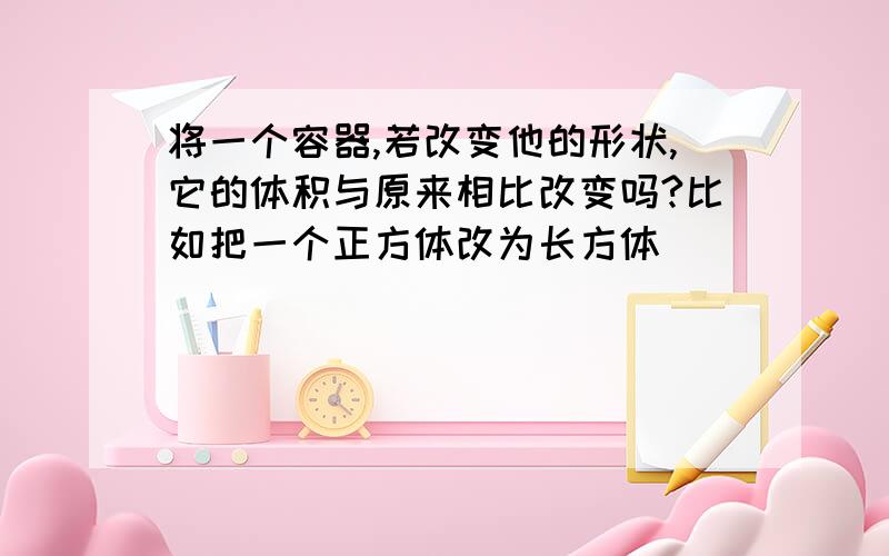 将一个容器,若改变他的形状,它的体积与原来相比改变吗?比如把一个正方体改为长方体