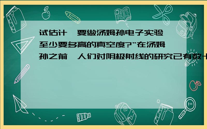 试估计,要做汤姆孙电子实验,至少要多高的真空度?“在汤姆孙之前,人们对阴极射线的研究已有数十年的历史,但这样简单的实验迟至19世纪90年代才有人做,困难在于高真空的获得.”问题源于