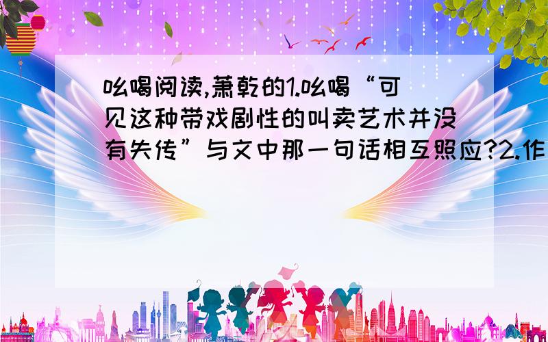 吆喝阅读,萧乾的1.吆喝“可见这种带戏剧性的叫卖艺术并没有失传”与文中那一句话相互照应?2.作者介绍这些“吆喝”遵循了什么样的思路呢?