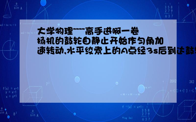 大学物理~~~~高手进啊一卷扬机的鼓轮自静止开始作匀角加速转动,水平绞索上的A点经3s后到达鼓轮边缘上的B点处.已知AB=0.45m,鼓轮半径R=0.5m,求A点到C时的速度和加速度C在B的对面..C和B的连线过