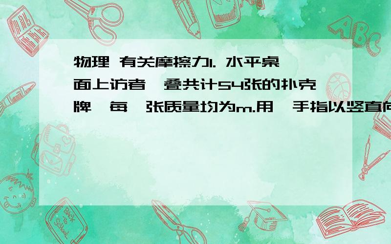 物理 有关摩擦力1. 水平桌面上访者一叠共计54张的扑克牌,每一张质量均为m.用一手指以竖直向下的力压第一张牌,并以一定速度向右移动手指,确保手指与第一张牌之间有相对滑动.设最大静摩