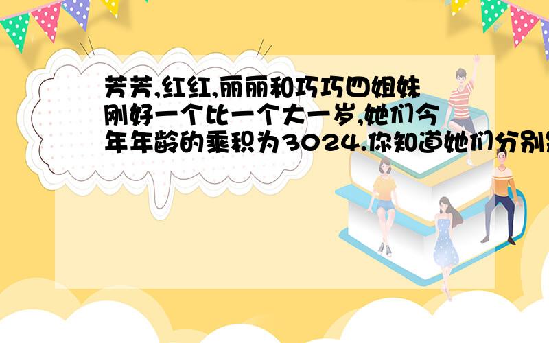 芳芳,红红,丽丽和巧巧四姐妹刚好一个比一个大一岁,她们今年年龄的乘积为3024.你知道她们分别是几岁?马上的十分钟