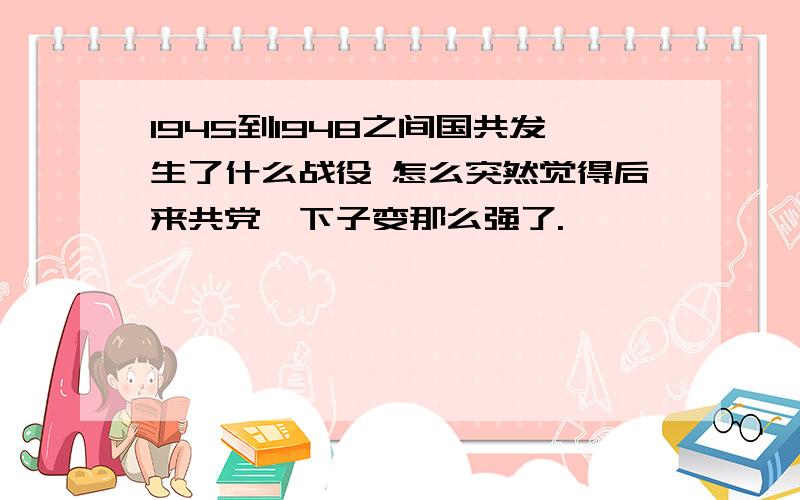 1945到1948之间国共发生了什么战役 怎么突然觉得后来共党一下子变那么强了.