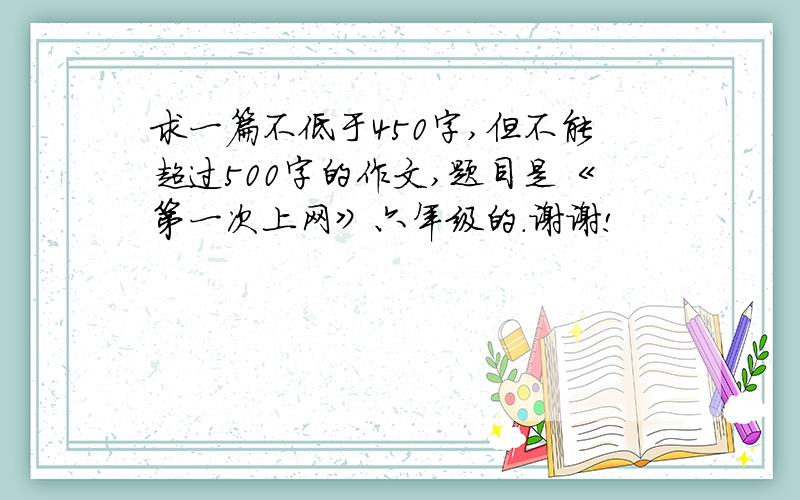 求一篇不低于450字,但不能超过500字的作文,题目是《第一次上网》六年级的.谢谢!