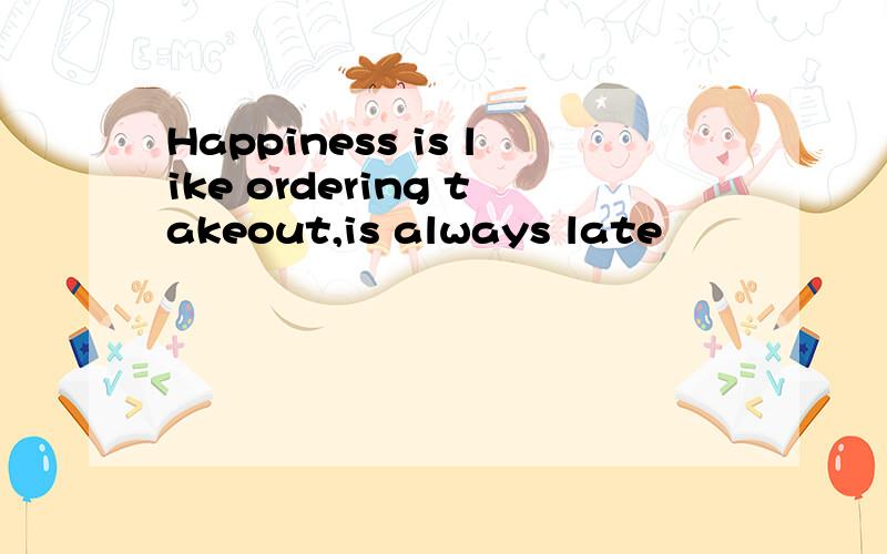 Happiness is like ordering takeout,is always late