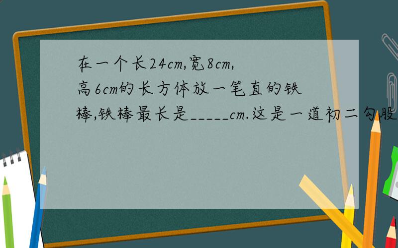 在一个长24cm,宽8cm,高6cm的长方体放一笔直的铁棒,铁棒最长是_____cm.这是一道初二勾股定理章的数学题，  望高人可以解答。  谢谢。