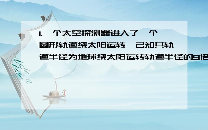 1.一个太空探测器进入了一个圆形轨道绕太阳运转,已知其轨道半径为地球绕太阳运转轨道半径的9倍,则太空探测器绕太阳运转的周期是（ ）A 3年 B 9年 C 27年 D 81年2.人造地球卫星运行时,其轨