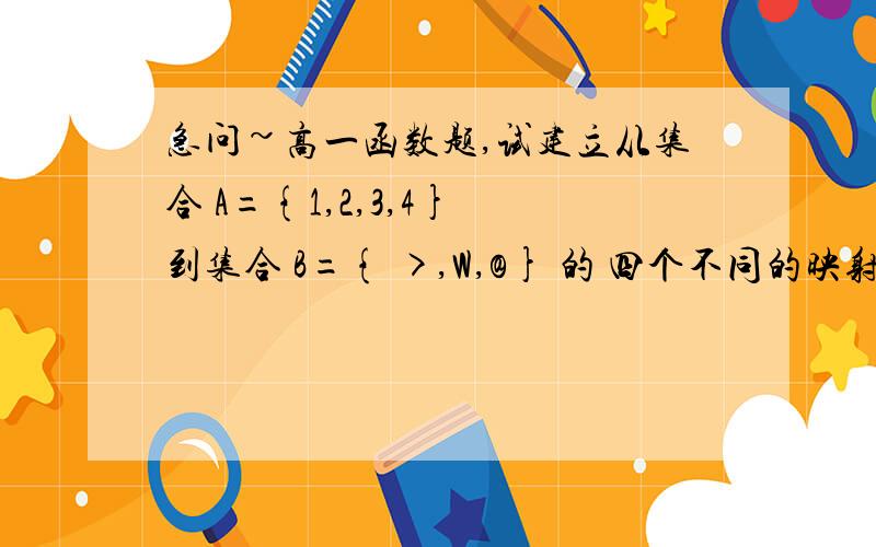 急问~高一函数题,试建立从集合 A={1,2,3,4} 到集合 B={ >,W,@} 的 四个不同的映射（尽可能写出不同类型的情况）,并指出象和原象.