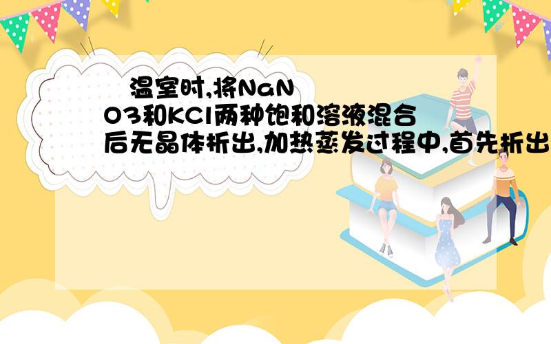  温室时,将NaNO3和KCl两种饱和溶液混合后无晶体析出,加热蒸发过程中,首先析出的晶体是 A.NaNO3                B.NaCl   