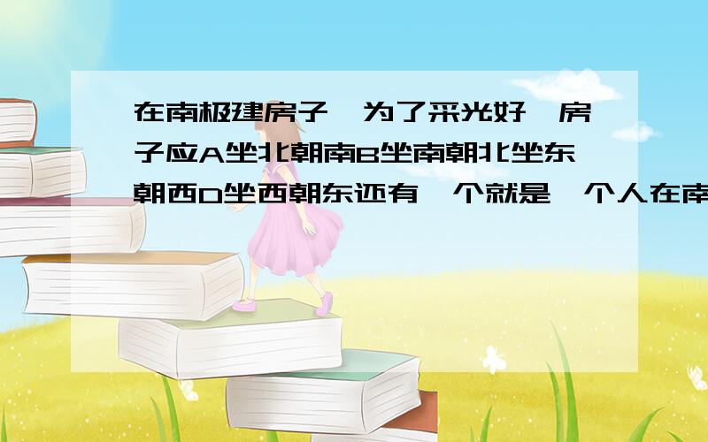 在南极建房子,为了采光好,房子应A坐北朝南B坐南朝北坐东朝西D坐西朝东还有一个就是一个人在南极点上,所有方向对他来说都是南面还是北面的东南西北对于地球来说到底怎么分的啊