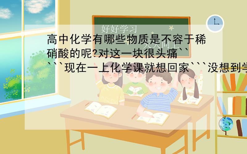 高中化学有哪些物质是不容于稀硝酸的呢?对这一块很头痛`````现在一上化学课就想回家```没想到学化学还可以促进家人的友谊````知道得帮帮忙啊~