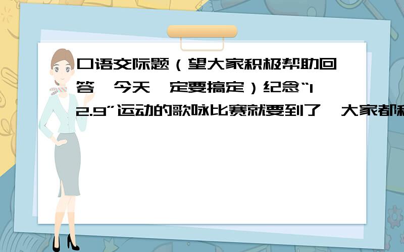 口语交际题（望大家积极帮助回答,今天一定要搞定）纪念“12.9”运动的歌咏比赛就要到了,大家都积极地练习着,可是小华因为自己怕唱歌影响自己的学习而不愿意参加练习,如果你是班里的