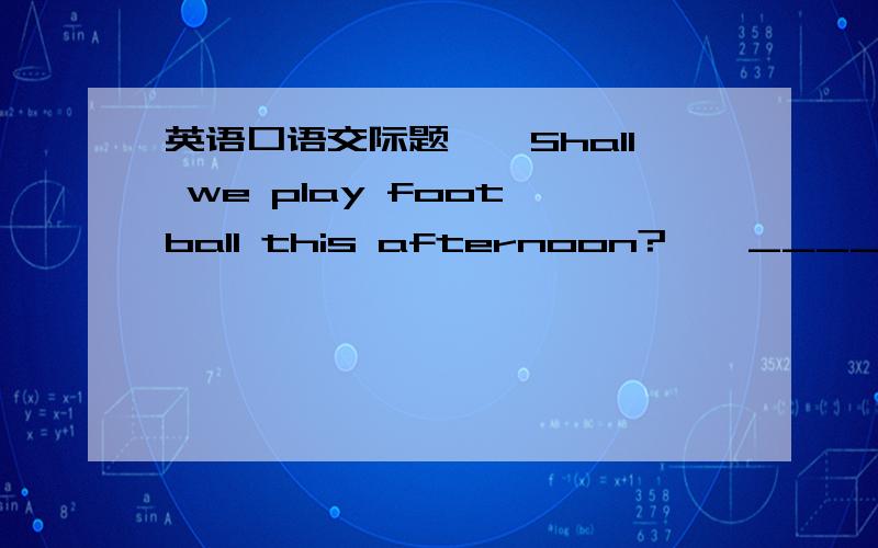 英语口语交际题——Shall we play foot ball this afternoon?——______A.Yes,that's right.B.OK.I'll be free than.C.What's the matter?D.Of course,you may.可是我怎么也弄不懂啊,