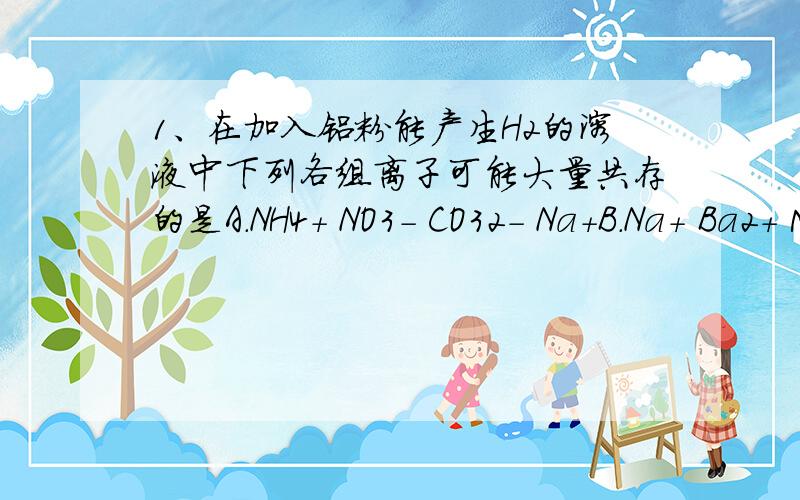 1、在加入铝粉能产生H2的溶液中下列各组离子可能大量共存的是A．NH4＋ NO3－ CO32－ Na＋B．Na＋ Ba2＋ Mg2＋ HCO3－C．NO3－ Mg2＋ K＋ Cl－D．NO3－ K＋ AlO2－ OH－2．有①Na2CO3 ②CH3COONa溶液 ③NaOH溶