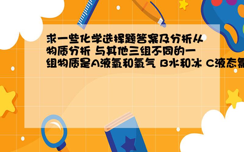 求一些化学选择题答案及分析从物质分析 与其他三组不同的一组物质是A液氧和氧气 B水和冰 C液态氯化氢和盐酸 D干冰和二氧化碳下列叙述正确的是A金属氧化物一定是碱性氧化物 B非金属氧