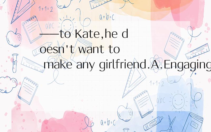 ——to Kate,he doesn't want to make any girlfriend.A.Engaging B.Engaged C.Engage D.He engages我考虑这道题它选过去分词作状语是根据engage的固定搭配be engaged to sb.可是过去分词一般都是表被动的,照题意来看,“