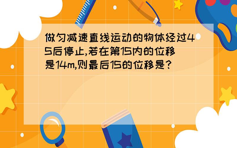 做匀减速直线运动的物体经过4S后停止,若在第1S内的位移是14m,则最后1S的位移是?