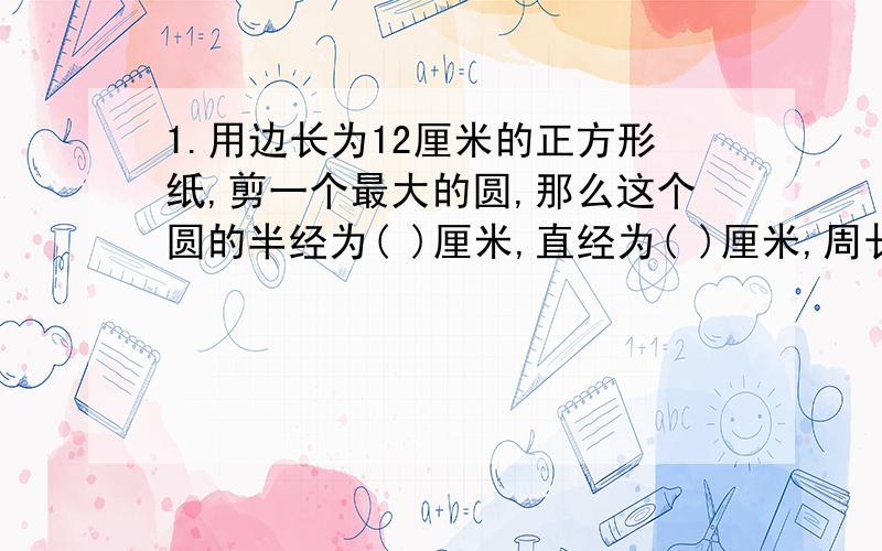 1.用边长为12厘米的正方形纸,剪一个最大的圆,那么这个圆的半经为( )厘米,直经为( )厘米,周长为（ ）厘米2.用一张长为9厘米,宽为5厘米的长方形纸剪一个最大的圆,那么这个圆的半经为( )厘米,