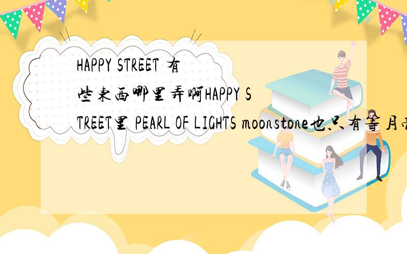 HAPPY STREET 有些东西哪里弄啊HAPPY STREET里 PEARL OF LIGHTS moonstone也只有等月亮吗?没有其他办法么?石头么有像树那里一样的那种成批出来的嘛?