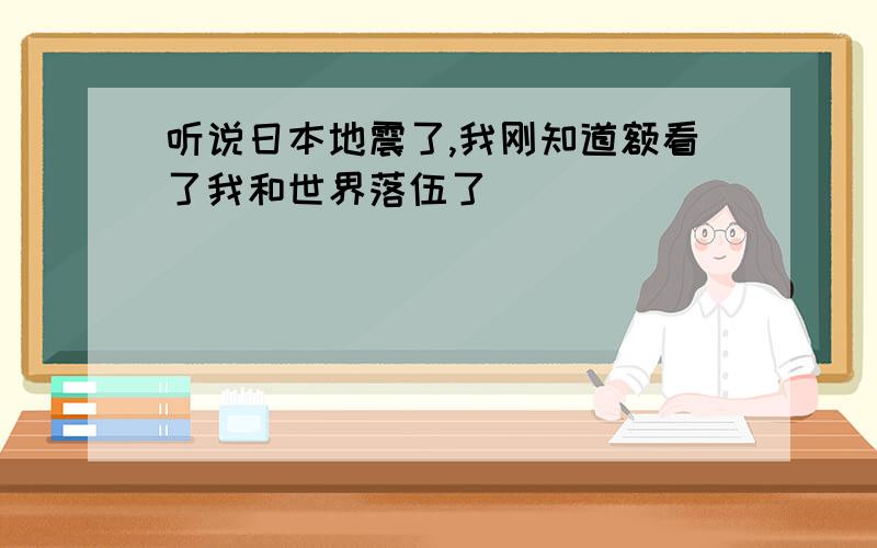 听说日本地震了,我刚知道额看了我和世界落伍了