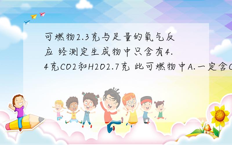 可燃物2.3克与足量的氧气反应 经测定生成物中只含有4.4克CO2和H2O2.7克 此可燃物中A.一定含C.H.O元素B.只含C元素C.含有C.H元素D.只含有O元素