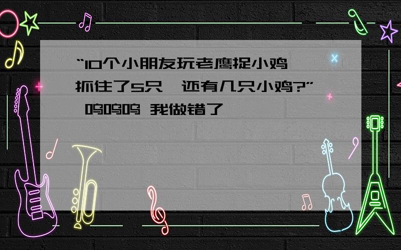 “10个小朋友玩老鹰捉小鸡,抓住了5只,还有几只小鸡?” 呜呜呜 我做错了………