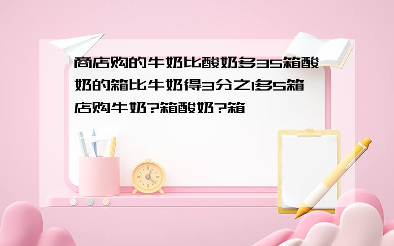 商店购的牛奶比酸奶多35箱酸奶的箱比牛奶得3分之1多5箱店购牛奶?箱酸奶?箱