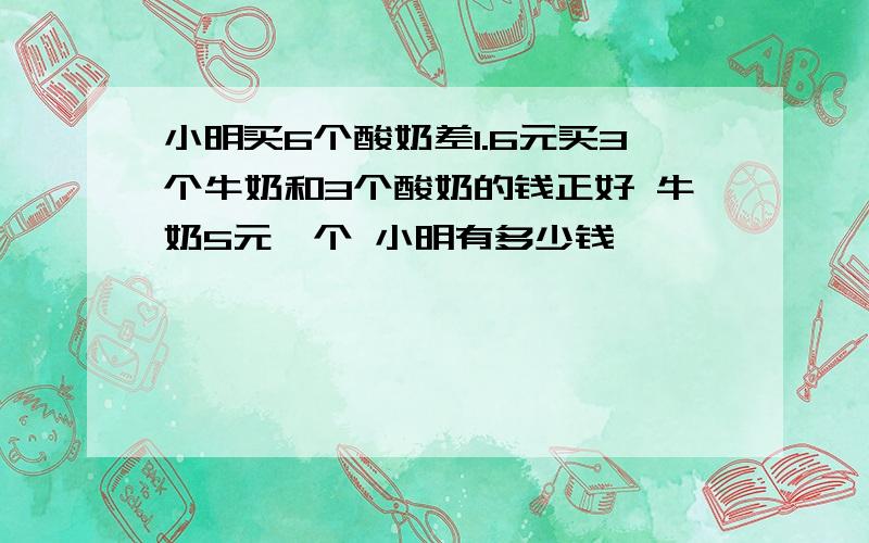 小明买6个酸奶差1.6元买3个牛奶和3个酸奶的钱正好 牛奶5元一个 小明有多少钱