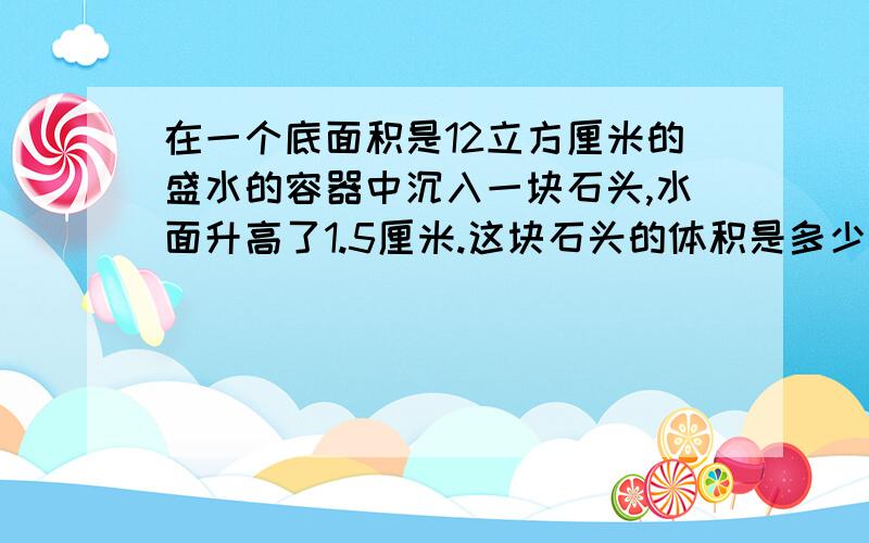 在一个底面积是12立方厘米的盛水的容器中沉入一块石头,水面升高了1.5厘米.这块石头的体积是多少立方厘米?