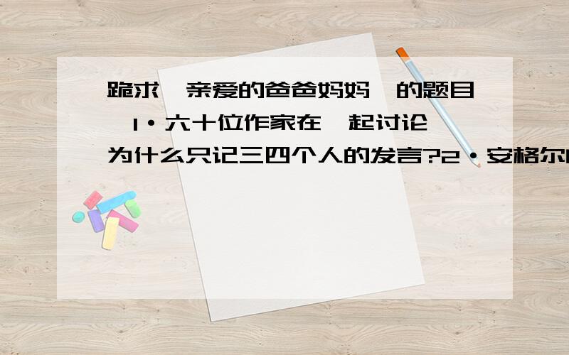 跪求《亲爱的爸爸妈妈》的题目,1·六十位作家在一起讨论,为什么只记三四个人的发言?2·安格尔的诗“黑色在这儿太明亮了...”,其具体含义是什么?简要分析3·西德作家和日本作家的发言,态