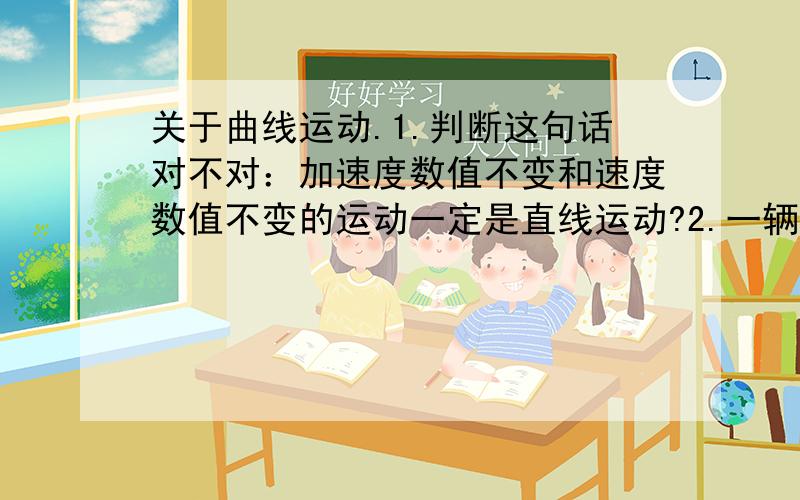 关于曲线运动.1.判断这句话对不对：加速度数值不变和速度数值不变的运动一定是直线运动?2.一辆车在弯道上行驶,突然一只轮胎脱离了,那么这只脱离的后轮会怎样运动?A.沿着原来行驶的弯