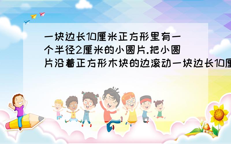 一块边长10厘米正方形里有一个半径2厘米的小圆片.把小圆片沿着正方形木块的边滚动一块边长10厘米正方形里有一个半径2厘米的小圆片．把小圆片沿着正方形木块的边滚动一周,求它扫过的