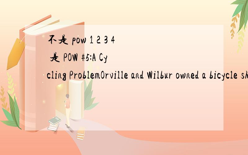 不是 pow 1 2 3 4 是 POW #5:A Cycling ProblemOrville and Wilbur owned a bicycle shop which also sold tricycles.One day,they decided to take an inventory of their stock.They each volunteered to count one item,which would have worked out just fine if