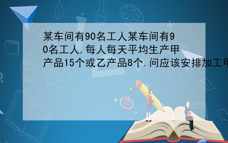 某车间有90名工人某车间有90名工人,每人每天平均生产甲产品15个或乙产品8个.问应该安排加工甲乙两种各多少人时,才能使每天加工后每3个甲种部件与两个乙种部件配套?